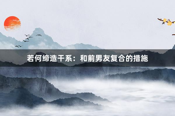 若何缔造干系：和前男友复合的措施