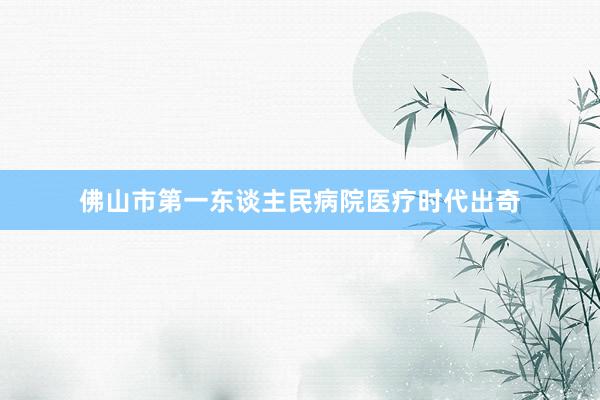 佛山市第一东谈主民病院医疗时代出奇